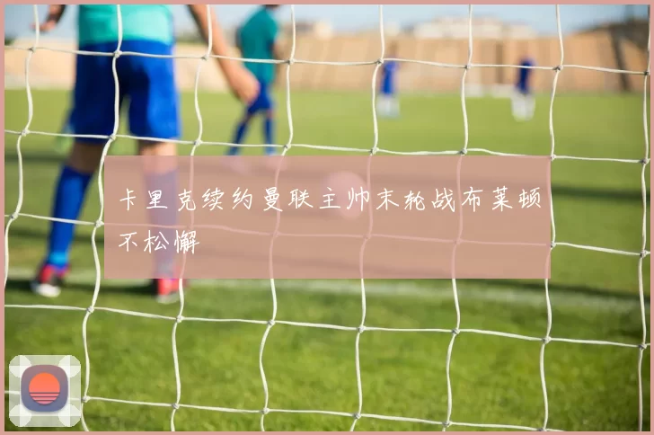 卡里克续约曼联主帅末轮战布莱顿不松懈